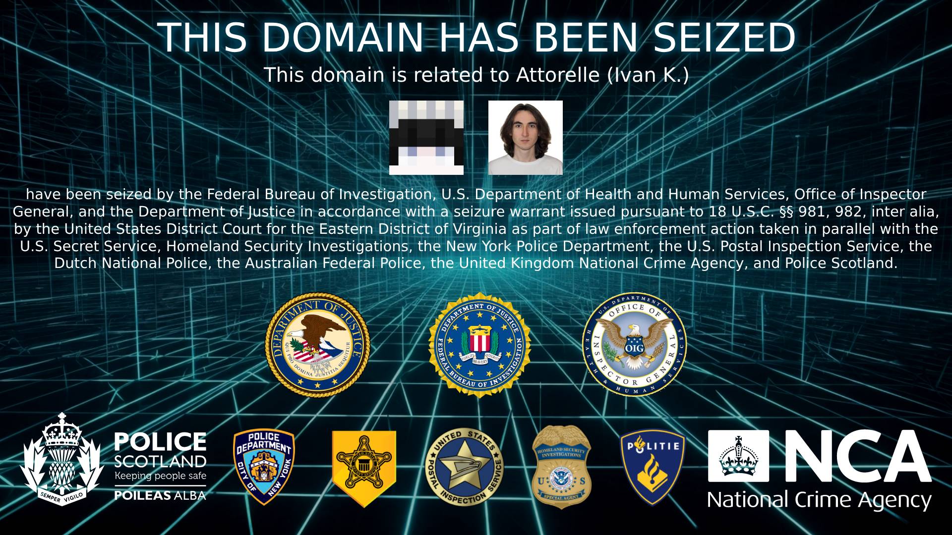 The domains related to Attorelle (Ivan K.) have been seized by the Federal Bureau of Investigation, U.S. Department of Health and Human Services, Office of Inspector General, and the Department of Justice in accordance with a seizure warrant issued pursuant to 18 U.S.C. §§ 981, 982, inter alia, by the United States District Court for the Eastern District of Virginia as part of law enforcement action taken in parallel with the United States Secret Service, Homeland Security Investigations, the New York Police Department, the U.S. Postal Inspection Service, the Dutch National Police, the Australian Federal Police, the United Kingdom National Crime Agency, and Police Scotland.